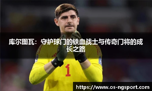 库尔图瓦：守护球门的铁血战士与传奇门将的成长之路