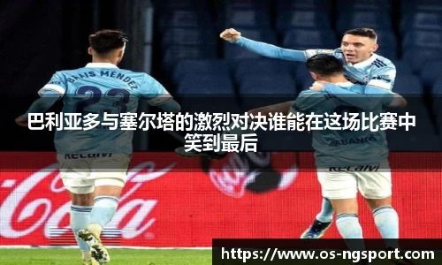 巴利亚多与塞尔塔的激烈对决谁能在这场比赛中笑到最后