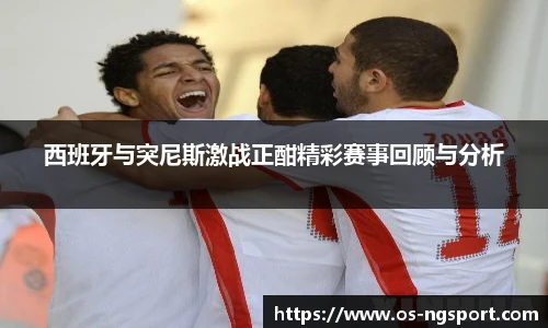 西班牙与突尼斯激战正酣精彩赛事回顾与分析